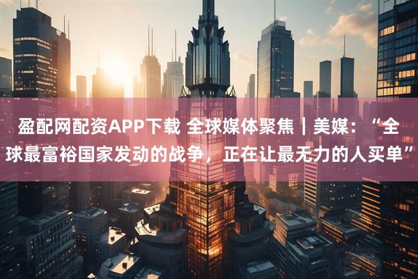 盈配网配资APP下载 全球媒体聚焦｜美媒：“全球最富裕国家发动的战争，正在让最无力的人买单”