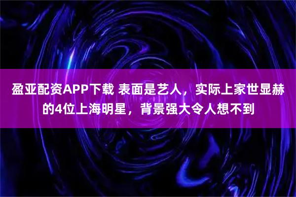 盈亚配资APP下载 表面是艺人，实际上家世显赫的4位上海明星，背景强大令人想不到