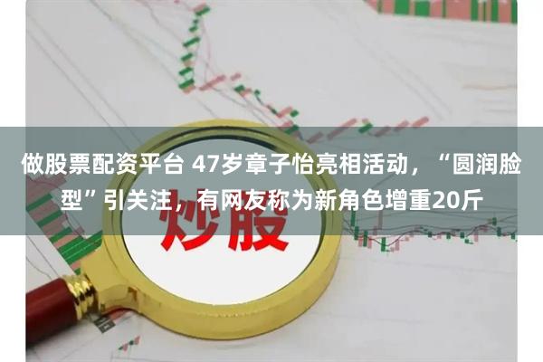 做股票配资平台 47岁章子怡亮相活动，“圆润脸型”引关注，有网友称为新角色增重20斤