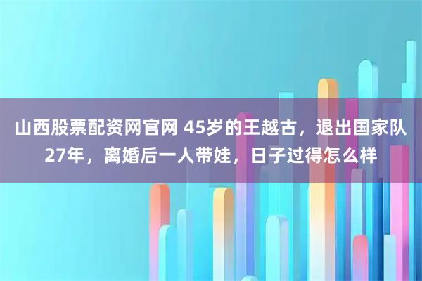 山西股票配资网官网 45岁的王越古,退出国家队27年,离婚后一人带娃,日子过得怎么样