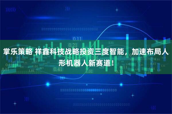 掌乐策略 祥鑫科技战略投资三度智能,加速布局人形机器人新赛道!