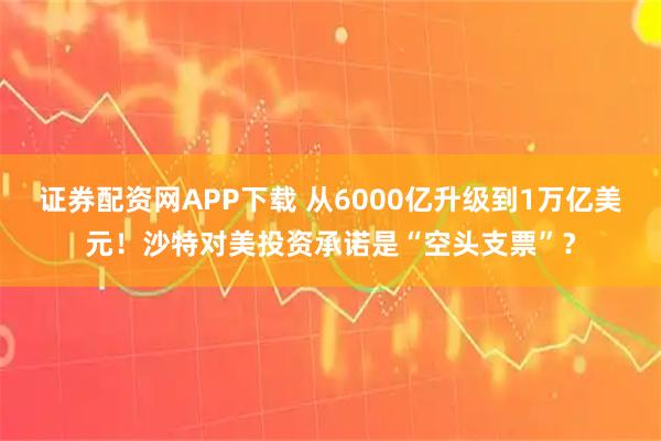 证券配资网APP下载 从6000亿升级到1万亿美元！沙特对美投资承诺是“空头支票”？