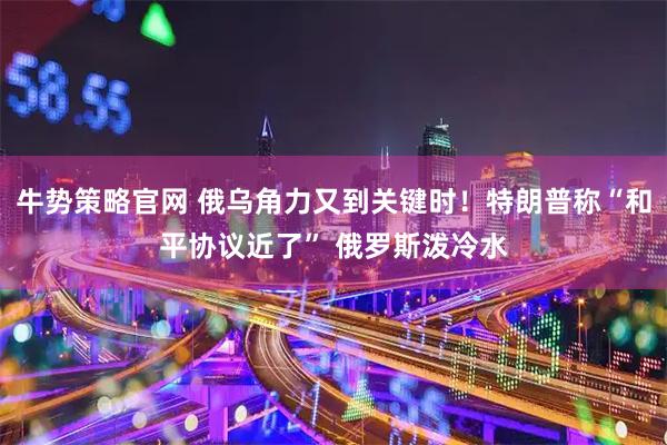 牛势策略官网 俄乌角力又到关键时！特朗普称“和平协议近了” 俄罗斯泼冷水