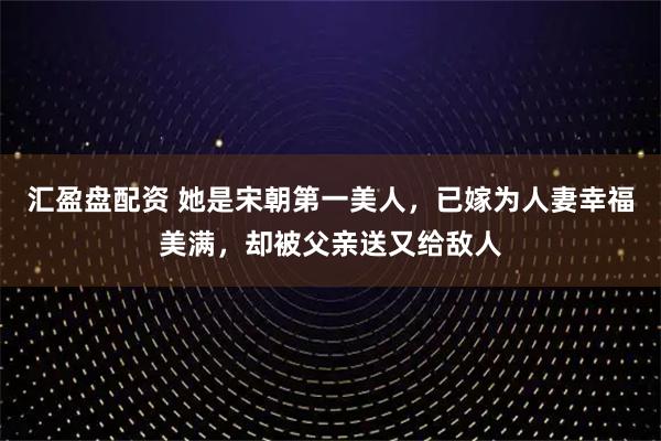 汇盈盘配资 她是宋朝第一美人,已嫁为人妻幸福美满,却被父亲送又给敌人
