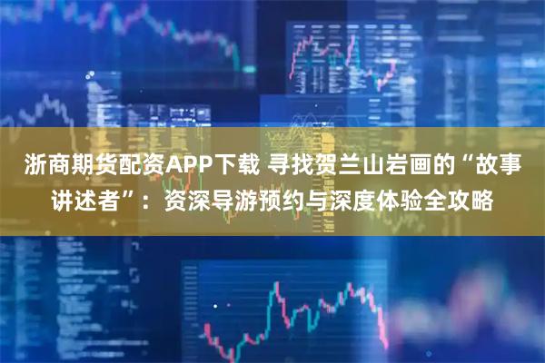 浙商期货配资APP下载 寻找贺兰山岩画的“故事讲述者”：资深导游预约与深度体验全攻略