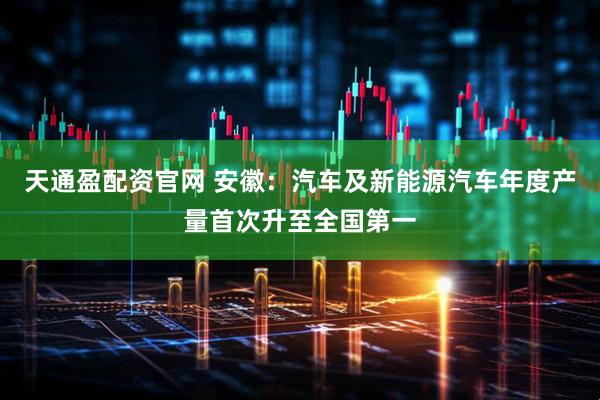 天通盈配资官网 安徽：汽车及新能源汽车年度产量首次升至全国第一