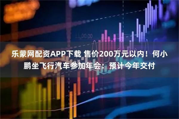 乐蒙网配资APP下载 售价200万元以内！何小鹏坐飞行汽车参加年会：预计今年交付