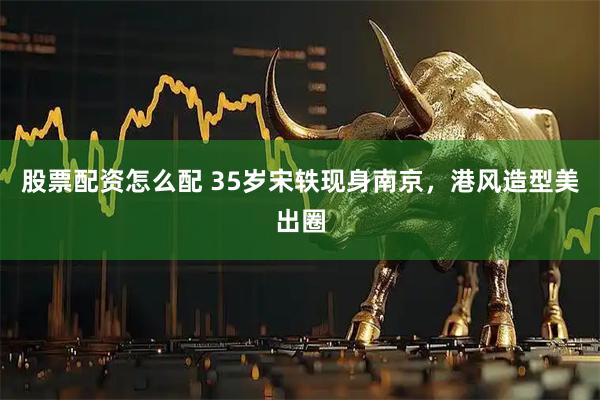 股票配资怎么配 35岁宋轶现身南京，港风造型美出圈