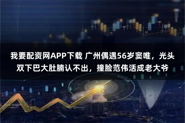 我要配资网APP下载 广州偶遇56岁窦唯，光头双下巴大肚腩认不出，撞脸范伟活成老大爷