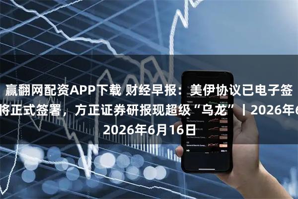 赢翻网配资APP下载 财经早报:美伊协议已电子签署19日将正式签署,方正证券研报现超级“乌龙”丨2026年6月16日