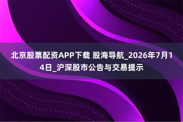 北京股票配资APP下载 股海导航_2026年7月14日_沪深股市公告与交易提示