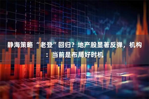 静海策略 “老登”回归？地产股显著反弹，机构：当前是布局好时机