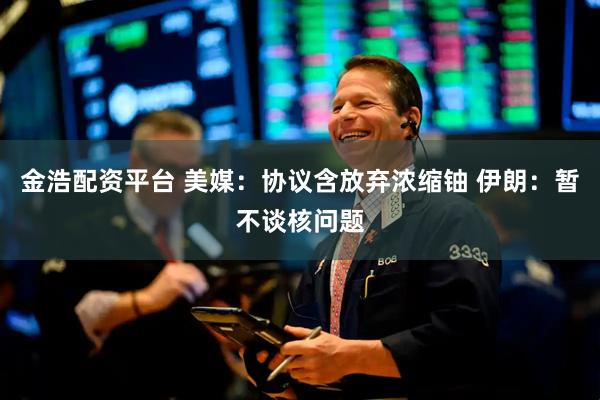 金浩配资平台 美媒：协议含放弃浓缩铀 伊朗：暂不谈核问题