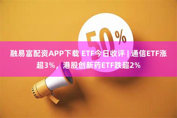 融易富配资APP下载 ETF今日收评 | 通信ETF涨超3%，港股创新药ETF跌超2%