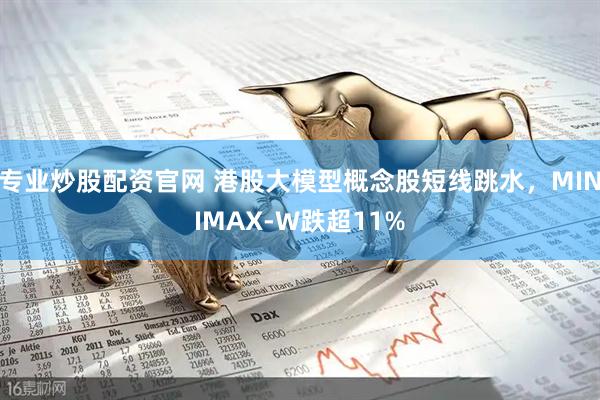 专业炒股配资官网 港股大模型概念股短线跳水，MINIMAX-W跌超11%
